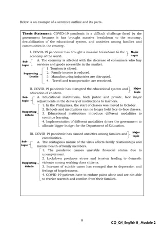 8
CO_Q4_English 8_ Module 2
Below is an example of a sentence outline and its parts.
Below is an example of a sentence outline and its parts.
Thesis Statement: COVID-19 pandemic is a difficult challenge faced by the
government because it has brought massive breakdown to the economy,
destabilization of the educational system, and anxieties among families and
communities in the country.
I. COVID-19 pandemic has brought a massive breakdown to the
economy of the world.
A. The economy is affected with the decrease of consumers who buy
services and goods accessible in the market.
1. Tourism is closed.
2. Family income is reduced.
3. Manufacturing industries are disrupted.
4. Travel and transportation are restricted.
II. COVID-19 pandemic has disrupted the educational system and
education of children.
A. Educational institutions, both public and private, face major
adjustments in the delivery of instructions to learners.
1. In the Philippines, the start of classes was moved to October.
2. Schools and institutions can no longer hold face-to-face classes.
3. Educational institutions introduce different modalities to
continue learning.
4. Implementation of different modalities drives the government to
allocate bigger budget for the Department of Education.
III. COVID-19 pandemic has caused anxieties among families and
communities.
A. The contagious nature of the virus affects family relationships and
mental health of family members.
1. The pandemic causes unstable financial status due to
unemployment.
2. Lockdown produces stress and tension leading to domestic
violence among working class citizens.
3. Increase of suicide cases has emerged due to depression and
feelings of hopelessness.
4. COVID-19 patients have to endure pains alone and are not able
to receive warmth and comfort from their families.
Sub-
topic
Major
topic
Sub-
topic
Major
topic
Supporting
Details
Major
topic
Sub-
topic
Supporting
details
Supporting
details
 