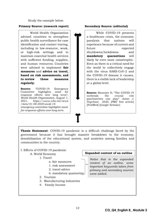 12
CO_Q4_English 8_ Module 2
Study the example below.
Primary Source: (research report) Secondary Source: (editorial)
What’s More
World Health Organization
advised countries to strengthen
public health surveillance for case
identification and contact tracing,
including in low-resource, weak,
or high-risk settings and to
maintain essential health services
with sufficient funding, supplies,
and human resources. Countries
were advised to implement fair
measures and advice on travel,
based on risk assessments, and
to review these measures
regularly.
Source: “COVID-19 Emergency
Committee highlights need for
response efforts over long term”,
World Health Organization, August 1,
2021, https://www.who.int/news
/item/01-08-2020-covid-19-
emergency-committee-highlights-need-
for-response-efforts-over-long-term
While COVID-19 presents
a healthcare crisis, the economic
paralysis that nations will
experience because of current and
future expected
shutdowns/lockdowns and
mandatory quarantines will
likely be even more catastrophic.
Even as there is a critical need for
the world to collectively engage
with the virus SARS-CoV-2 and
the COVID-19 disease it causes,
there is a visible lack of leadership
at a global level.
Source: Banerjee D, “The COVID-19
outbreak: the crucial role
psychiatrists can play” Asian J.
Psychiatr, 2020, [PMC free article]
[PubMed] [Google Scholar]
Thesis Statement: COVID-19 pandemic is a difficult challenge faced by the
government because it has brought massive breakdown to the economy,
destabilization of the educational system, and anxieties among families and
communities in the country.
I. Effects of COVID-19 pandemic
A. World Economy
1. Travel
a. fair measures
1. risk assessment
2. travel advice
b. mandatory quarantine
2. Tourism
3. Manufacturing Industries
4. Family Income
Notice that in the expanded
content of an outline, some
important keywords taken from
primary and secondary sources
were added.
Expanded content of an outline
 
