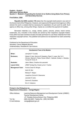 English – Grade 8
Alternative Delivery Mode
Quarter 4 – Module 2: Expanding the Content of an Outline Using Notes from Primary
and Secondary Sources
First Edition, 2020
Republic Act 8293, section 176 states that: No copyright shall subsist in any work of
the Government of the Philippines. However, prior approval of the government agency or office
wherein the work is created shall be necessary for exploitation of such work for profit. Such
agency or office may, among other things, impose as a condition the payment of royalties.
Borrowed materials (i.e., songs, stories, poems, pictures, photos, brand names,
trademarks, etc.) included in this module are owned by their respective copyright holders.
Every effort has been exerted to locate and seek permission to use these materials from their
respective copyright owners. The publisher and authors do not represent nor claim ownership
over them.
Published by the Department of Education
Secretary: Leonor Magtolis Briones
Undersecretary: Diosdado M. San Antonio
Printed in the Philippines by ________________________
Department of Education – Caraga Region
Office Address: Learning Resource Management and Development Center (LRMDC)
Teacher Development Center
J.P. Rosales Avenue Butuan City, Philippines 8600
Tel. No: (085) 342-8207, Telefax No.: (085) 342-5969
E-mail Address: caraga@deped.gov.ph
Development Team of the Module
Writer: Jennipher P. Curada
Reviewers: Gladys S. Asis, Gemma B. Espadero, Pepsi C. Lopez, Ma. Fe C.
Climaco, Maricyl A. Feliza, Rucien Willa A. Galinato, Ardelyn L. Glodobe,
Tomas M. Ferrol, III
Illustrator: Jason Villena, Creative Arts specialist
Layout Artist: LRMS Tandag City, Krysta Lynne I. Fuertes
Management Team: Francis Cesar B. Bringas
Isidro M. Biol
Maripaz F. Magno
Josephine Chonie M. Obsenares
Jeanette R. Isidro
Gemma B. Espadero
Eric C. Cabaluna
 