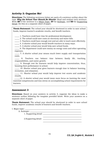 16
CO_Q4_English 8_ Module 2
Activity 3: Organize Me!
Directions: The following sentences below are parts of a sentence outline about the
topic Why the School Year Should Be Shorter. Read and analyze each sentence.
Write MT if the sentence is a Major Topic, ST for Subtopic, and SD for Supporting
Detail. Do this on a separate sheet of paper.
Assessment 3
Directions: Based on your answers in activity 3, organize the ideas to make a
sentence outline following the template provided below. Write your answers on a
separate sheet of paper.
Thesis Statement: The school year should be shortened in order to save school
funds, improve academic results of learners and benefit teachers.
I. Major topic: _____________________________________________________________
A. Subtopic: ________________________________________________________
1. Supporting detail: __________________________________________
__________________________________________
2.Supporting detail: __________________________________________
__________________________________________
Thesis Statement: The school year should be shortened in order to save school
funds, improve learner’s academic results, and benefit teachers.
_____ 1. Teachers could have time for professional development.
_____ 2. The school could save costs on electricity and water bills.
_____ 3. Teachers could have enough rest and are able to teach more effectively.
_____ 4. A shorter school year would benefit teachers in many ways.
_____ 5. A shorter school year would help save school funds.
_____ 6. The department could save money on energy costs and other operating
expenses.
_____ 7. A shorter school year means much lower supply and transportation
costs.
_____ 8. Teachers can balance time between family life, teaching,
responsibilities, and career growth.
_____ 9. Enough rest for learners would help improve concentration, thus,
boosting their performance in school.
_____ 10. Shorter school year gives learners enough time to balance learning,
recreation, and relaxation.
_____ 11. Shorter school year would help improve test scores and academic
results.
______12. A shorter school year would mean more focus on learning the most
essential competencies and less stress on accomplishing school requirements for
learners.
 