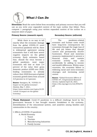 18
CO_Q4_English 8_ Module 2
What I Can Do
Directions: Read the notes below from secondary and primary sources that you will
use as you write your expanded content of the topic outline that follow. Then,
compose 1 paragraph using your written expanded content of the outline on a
separate sheet of paper.
Primary Source: (research report) Secondary Source: (editorial)
While there is no way to tell
exactly what the economic damage
from the global COVID-19 novel
coronavirus pandemic will be, there
is widespread agreement among
economists that it will have severe
negative impacts on the global
economy. Early estimates based
that, should the virus become a
global pandemic, most major
economies will lose at least 2.4
percent of the value their gross
domestic product (GDP) over 2020,
leading economists to already
reduce their 2020 forecasts of global
economic growth down from around
3.0 percent to 2.4 percent.
Source: Szmigiera, M., “COVID-19:
Impact on the global economy”,
Statista, May 7, 2021,
https//www.statista.com/topics/6139
/covid-19-impact-on-the-global-
economy/
The pandemic-related
economic and human costs could
have long-term consequences for
economies through the tragic loss of
life and job losses that disrupt
careers and permanently shutter
businesses. Fiscal and monetary
measures implemented to prevent a
financial crisis and sustain
economic activity may also
accidentally be adding to income
and wealth differences. Within some
countries, the economic fallout is
widening racial and socio-economic
cleavages and increasing social
unrest.
Source: “Global Economic Effects of
COVID-19”, Congressional Research
Service, Updated April 26, 2021,
https://fas.org/sgp/crs/row/R46270.
pdf
Thesis Statement: Covid-19 pandemic is a difficult challenge faced by the
government because it has brought massive breakdown to the economy,
destabilization of the educational system, and anxieties among families and
communities in the country.
I. Effects of COVID-19 pandemic
A. World Economy
1. Travel
2. Tourism
3. Manufacturing Industries
4. Family Income
 
