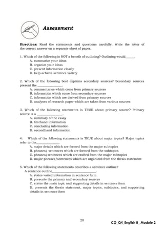 20
CO_Q4_English 8_ Module 2
Directions: Read the statements and questions carefully. Write the letter of
the correct answer on a separate sheet of paper.
1. Which of the following is NOT a benefit of outlining? Outlining would______.
A. summarize your ideas
B. organize your ideas
C. present information clearly
D. help achieve sentence variety
2. Which of the following best explains secondary sources? Secondary sources
present the ________________.
A. commentaries which come from primary sources
B. information which come from secondary sources
C. information which are derived from primary sources
D. analyses of research paper which are taken from various sources
3. Which of the following statements is TRUE about primary source? Primary
source is a _________________.
A. summary of the essay
B. firsthand information
C. concluding information
D. secondhand information
4. Which of the following statements is TRUE about major topics? Major topics
refer to the_______________.
A. major details which are formed from the major subtopics
B. phrases/ sentences which are formed from the subtopics
C. phrases/sentences which are crafted from the major subtopics
D. major phrases/sentences which are organized from the thesis statement
5. Which of the following statements describes a sentence outline?
A sentence outline_____________________________.
A. states varied information in sentence form
B. presents the primary and secondary sources
C. states the main topic and supporting details in sentence form
D. presents the thesis statement, major topics, subtopics, and supporting
details in sentence form
Assessment
 