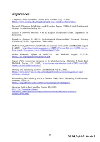 26
CO_Q4_English 8_ Module 2
References
5 Steps to Create the Perfect Outline. Last Modified July 17,2020.
https://www.herzing.edu/blog/herzing/5-steps-create-perfect-outline.
Dayagbil, Filomena, Ethel Abao, and Remedios Bacus. (2016) Critical Reading and
Writing. Lorimar Publishing, Inc.
English 8 Learner’s Material. K to 12 English Curriculum Guide. Department of
Education.
Espadero, Gemma G. (2018). Individualized Contextualized Academic Reading
Exercises (I-CARE). Unpublished Dissertation.
DOH: Over 16,000 recover from COVID-19 as cases reach 189K. Last Modified August
24,2020. https://newsinfo.inquirer.net/1325943/break-doh-over-16000-recover-
from-covid-19-as-cases-reach-189k#ixzz6VzqATLOz.
Global Economic Effects of COVID-19. Last Modified August 23,2020.
https://fas.org/sgp/crs/row/R46270.pdf.
Impact of the coronavirus pandemic on the global economy - Statistics & Facts. Last
Modified August 22, 2020. https://www.statista.com/topics/6139/covid-19-
impact-on-the-global-economy/.
Primary and Secondary Sources. Last Modified July 17, 2020.
https://www.library.unsw.edu.au/study/information-resources/primary-and-
secondary-sources.
Researching for a Scholarly Article or Seminar (SAW) Paper: Expanding Your Research.
Accessed July2020.
https://libguides.law.ucla.edu/researchforalegalarticle/expand.
Sentence Outline. Last Modified August 25, 2020.
http://oer2go.org/mods/en-
boundless/www.boundless.com/communications/definition/sentence-
outline/index.html
 