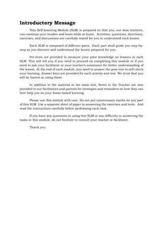 Introductory Message
This Self-Learning Module (SLM) is prepared so that you, our dear learners,
can continue your studies and learn while at home. Activities, questions, directions,
exercises, and discussions are carefully stated for you to understand each lesson.
Each SLM is composed of different parts. Each part shall guide you step-by-
step as you discover and understand the lesson prepared for you.
Pre-tests are provided to measure your prior knowledge on lessons in each
SLM. This will tell you if you need to proceed on completing this module or if you
need to ask your facilitator or your teacher’s assistance for better understanding of
the lesson. At the end of each module, you need to answer the post-test to self-check
your learning. Answer keys are provided for each activity and test. We trust that you
will be honest in using these.
In addition to the material in the main text, Notes to the Teacher are also
provided to our facilitators and parents for strategies and reminders on how they can
best help you on your home-based learning.
Please use this module with care. Do not put unnecessary marks on any part
of this SLM. Use a separate sheet of paper in answering the exercises and tests. And
read the instructions carefully before performing each task.
If you have any questions in using this SLM or any difficulty in answering the
tasks in this module, do not hesitate to consult your teacher or facilitator.
Thank you.
 