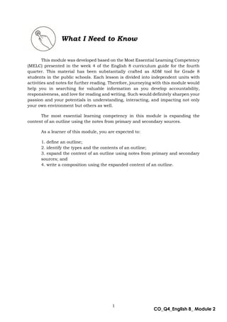 1
CO_Q4_English 8_ Module 2
This module was developed based on the Most Essential Learning Competency
(MELC) presented in the week 4 of the English 8 curriculum guide for the fourth
quarter. This material has been substantially crafted as ADM tool for Grade 8
students in the public schools. Each lesson is divided into independent units with
activities and notes for further reading. Therefore, journeying with this module would
help you in searching for valuable information as you develop accountability,
responsiveness, and love for reading and writing. Such would definitely sharpen your
passion and your potentials in understanding, interacting, and impacting not only
your own environment but others as well.
The most essential learning competency in this module is expanding the
content of an outline using the notes from primary and secondary sources.
As a learner of this module, you are expected to:
1. define an outline;
2. identify the types and the contents of an outline;
3. expand the content of an outline using notes from primary and secondary
sources; and
4. write a composition using the expanded content of an outline.
What I Need to Know
 