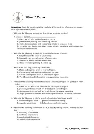 2
CO_Q4_English 8_ Module 2
What I Know
Directions: Read the questions below carefully. Write the letter of the correct answer
on a separate sheet of paper.
1. Which of the following statements describes a sentence outline?
A sentence outline_____________________________.
A. states varied information in sentence form
B. presents the primary and secondary sources
C. states the main topic and supporting details in sentence form
D. presents the thesis statement, major topics, subtopics, and supporting
details in sentence form
2. Which of the following statements does NOT define an outline?
A. It synthesizes the ideas in your essay.
B. It provides an over-all picture of your essay.
C. It shows a hierarchical order of ideas.
D. It is a tool for organizing the write-up.
3. What is the first step in writing an outline?
A. Make and organize a list of your subtopics.
B. Choose your topic and establish your purpose.
C. Create and organize a list of your major topics.
D. Provide additional information to support your subtopics.
4. Which of the following statements is TRUE about major topics? Major topics refer
to the_______________.
A. major details which are formed from the major subtopics
B. phrases/sentences which are formed from the subtopics
C. phrases/sentences which are crafted from the major subtopics
D. major phrases/sentences which are organized from the thesis statement
5. Which of the following is NOT a benefit of outlining? Outlining would______.
A. summarize your ideas C. present information clearly
B. organize your ideas D. help achieve sentence variety
6. Which of the following statements is TRUE about primary source? Primary source
is a _________________.
A. summary of the essay
B. firsthand information
C. concluding information
D. secondhand information
 