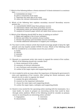 3
CO_Q4_English 8_ Module 2
7. Which of the following defines a thesis statement? A thesis statement is a sentence
that_____________________________.
A. summarizes an essay
B. gives a conclusion of an essay
C. expresses the main idea of an essay
D. states the relevant information of an essay
8. Which of the following best explains secondary sources? Secondary sources
present the ________________.
A. commentaries which come from primary sources
B. information which come from secondary sources
C. information which are derived from primary sources
D. analyses of research paper which are taken from various sources
9. Which of the following should NOT be done in making an outline?
A. Make and organize a list of your subtopics.
B. Review and refine the contents of your outline.
C. Present the primary and secondary sources randomly.
D. Provide additional information to support your subtopics.
10. You want to write a feature article that would encourage people to keep the right
attitude and stay hopeful amidst COVID-19 crisis. Which of the following could
NOT be considered as a secondary source for your article?
A. books
B. diaries
C. journals
D. reports
11. Hannah is a passionate writer who wants to expand the content of her outline.
Which of the following should she consider first?
A. thesis statement of the outline
B. summary of relevant information
C. use of primary and secondary sources
D. outline of the major topics and supporting details
12. Jen is tasked to write an essay about the importance of obeying the government’s
rules and regulations of her country. After writing her thesis statement, what
should Jen do in order to organize her ideas?
A. analyze the given information
B. research on the important information
C. choose the main topics and supporting details
D. outline the major topics, subtopics and supporting details
13. Daniel is very excited for the upcoming online meeting with his teammates. As a
team leader, he wants to prepare an interesting activity that could be done
through online platform. Which of the following would he consider as primary
source in searching for an interesting online activity?
A. biographies C. interviews
B. dissertations D. textbooks
 