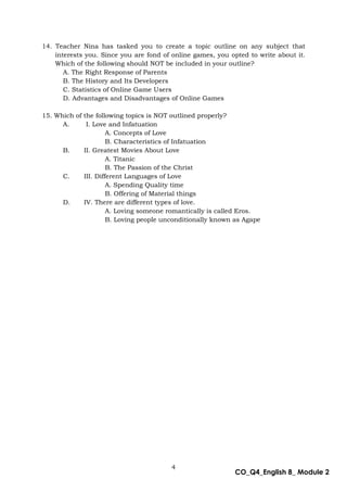 4
CO_Q4_English 8_ Module 2
14. Teacher Nina has tasked you to create a topic outline on any subject that
interests you. Since you are fond of online games, you opted to write about it.
Which of the following should NOT be included in your outline?
A. The Right Response of Parents
B. The History and Its Developers
C. Statistics of Online Game Users
D. Advantages and Disadvantages of Online Games
15. Which of the following topics is NOT outlined properly?
A. I. Love and Infatuation
A. Concepts of Love
B. Characteristics of Infatuation
B. II. Greatest Movies About Love
A. Titanic
B. The Passion of the Christ
C. III. Different Languages of Love
A. Spending Quality time
B. Offering of Material things
D. IV. There are different types of love.
A. Loving someone romantically is called Eros.
B. Loving people unconditionally known as Agape
 
