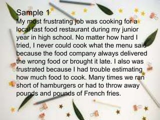 Sample 1
My most frustrating job was cooking for a
local fast food restaurant during my junior
year in high school. No matter how hard I
tried, I never could cook what the menu said
because the food company always delivered
the wrong food or brought it late. I also was
frustrated because I had trouble estimating
how much food to cook. Many times we ran
short of hamburgers or had to throw away
pounds and pounds of French fries.
 