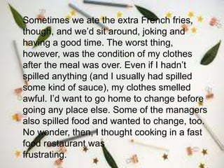 Sometimes we ate the extra French fries,
though, and we’d sit around, joking and
having a good time. The worst thing,
however, was the condition of my clothes
after the meal was over. Even if I hadn’t
spilled anything (and I usually had spilled
some kind of sauce), my clothes smelled
awful. I’d want to go home to change before
going any place else. Some of the managers
also spilled food and wanted to change, too.
No wonder, then, I thought cooking in a fast
food restaurant was
frustrating.
 