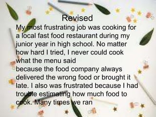 Revised
My most frustrating job was cooking for
a local fast food restaurant during my
junior year in high school. No matter
how hard I tried, I never could cook
what the menu said
because the food company always
delivered the wrong food or brought it
late. I also was frustrated because I had
trouble estimating how much food to
cook. Many times we ran
 