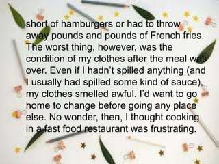 short of hamburgers or had to throw
away pounds and pounds of French fries.
The worst thing, however, was the
condition of my clothes after the meal was
over. Even if I hadn’t spilled anything (and
I usually had spilled some kind of sauce),
my clothes smelled awful. I’d want to go
home to change before going any place
else. No wonder, then, I thought cooking
in a fast food restaurant was frustrating.
 