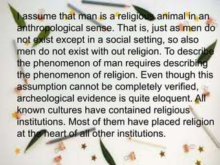 I assume that man is a religious animal in an
anthropological sense. That is, just as men do
not exist except in a social setting, so also
men do not exist with out religion. To describe
the phenomenon of man requires describing
the phenomenon of religion. Even though this
assumption cannot be completely verified,
archeological evidence is quite eloquent. All
known cultures have contained religious
institutions. Most of them have placed religion
at the heart of all other institutions.
 
