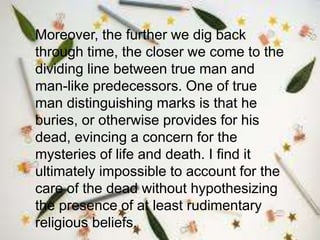 Moreover, the further we dig back
through time, the closer we come to the
dividing line between true man and
man-like predecessors. One of true
man distinguishing marks is that he
buries, or otherwise provides for his
dead, evincing a concern for the
mysteries of life and death. I find it
ultimately impossible to account for the
care of the dead without hypothesizing
the presence of at least rudimentary
religious beliefs.
 