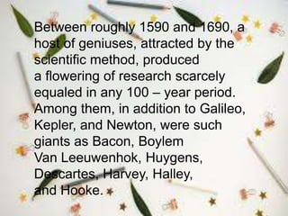 Between roughly 1590 and 1690, a
host of geniuses, attracted by the
scientific method, produced
a flowering of research scarcely
equaled in any 100 – year period.
Among them, in addition to Galileo,
Kepler, and Newton, were such
giants as Bacon, Boylem
Van Leeuwenhok, Huygens,
Descartes, Harvey, Halley,
and Hooke.
 