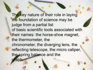 The key nature of their role in laying
the foundation of science may be
judge from a partial list
of basic scientific tools associated with
their names: the horse-shoe magnet,
the thermometer, the
chronometer, the diverging lens, the
reflecting telescope, the micro caliper,
the spring balance and the
graph.
 