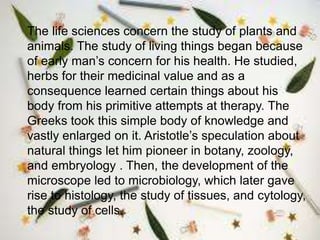 The life sciences concern the study of plants and
animals. The study of living things began because
of early man’s concern for his health. He studied,
herbs for their medicinal value and as a
consequence learned certain things about his
body from his primitive attempts at therapy. The
Greeks took this simple body of knowledge and
vastly enlarged on it. Aristotle’s speculation about
natural things let him pioneer in botany, zoology,
and embryology . Then, the development of the
microscope led to microbiology, which later gave
rise to histology, the study of tissues, and cytology,
the study of cells.
 