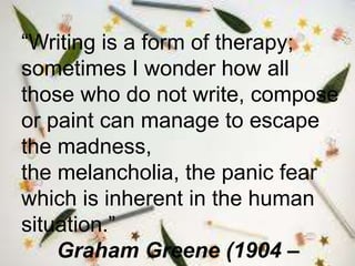 “Writing is a form of therapy;
sometimes I wonder how all
those who do not write, compose
or paint can manage to escape
the madness,
the melancholia, the panic fear
which is inherent in the human
situation.”
Graham Greene (1904 –
 