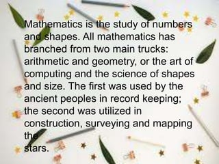 Mathematics is the study of numbers
and shapes. All mathematics has
branched from two main trucks:
arithmetic and geometry, or the art of
computing and the science of shapes
and size. The first was used by the
ancient peoples in record keeping;
the second was utilized in
construction, surveying and mapping
the
stars.
 