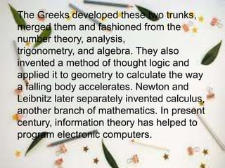 The Greeks developed these two trunks,
merged them and fashioned from the
number theory, analysis,
trigonometry, and algebra. They also
invented a method of thought logic and
applied it to geometry to calculate the way
a falling body accelerates. Newton and
Leibnitz later separately invented calculus,
another branch of mathematics. In present
century, information theory has helped to
program electronic computers.
 