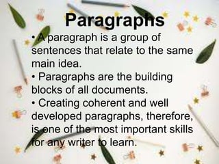 Paragraphs
• A paragraph is a group of
sentences that relate to the same
main idea.
• Paragraphs are the building
blocks of all documents.
• Creating coherent and well
developed paragraphs, therefore,
is one of the most important skills
for any writer to learn.
 