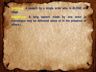 Soliloquy: A speech by a single actor who is ALONE on
stage.
Monologue: A long speech made by one actor (a
monologue may be delivered alone or in the presence of
others.)
 