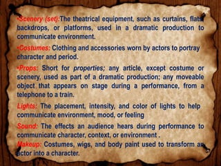 •Scenery (set):The theatrical equipment, such as curtains, flats,
backdrops, or platforms, used in a dramatic production to
communicate environment.
•Costumes: Clothing and accessories worn by actors to portray
character and period.
•Props: Short for properties; any article, except costume or
scenery, used as part of a dramatic production; any moveable
object that appears on stage during a performance, from a
telephone to a train.
Lights: The placement, intensity, and color of lights to help
communicate environment, mood, or feeling
Sound: The effects an audience hears during performance to
communicate character, context, or environment .
Makeup: Costumes, wigs, and body paint used to transform an
actor into a character.
 