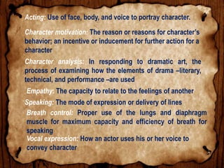 Acting: Use of face, body, and voice to portray character.
Character motivation: The reason or reasons for character’s
behavior; an incentive or inducement for further action for a
character
Character analysis: In responding to dramatic art, the
process of examining how the elements of drama –literary,
technical, and performance –are used
Empathy: The capacity to relate to the feelings of another
Speaking: The mode of expression or delivery of lines
Breath control: Proper use of the lungs and diaphragm
muscle for maximum capacity and efficiency of breath for
speaking
Vocal expression: How an actor uses his or her voice to
convey character
 