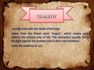 -usually ends with the death of the hero.
-taken from the Greek word “tragus”, which means goat,
reflects the serious side of life. The characters usually fail in
the fight against the problem due to their own limitation.
-aims the audience to cry.
 