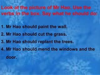 Look at the picture of Mr Hao. Use the
verbs in the box. Say what he should do:
1. Mr Hao should paint the wall.
2. Mr Hao should cut the grass.
3. Mr Hao should replant the trees.
4. Mr Hao should mend the windows and the
door.
 