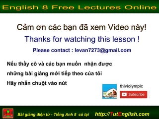 Bài giảng điện tử - Tiếng Anh 8 có tại http://TutEnglish.com
Thanks for watching this lesson !
Please contact : levan7273@gmail.com
Nếu thầy cô và các bạn muốn nhận được
những bài giảng mới tiếp theo của tôi
Hãy nhấn chuột vào nút
 