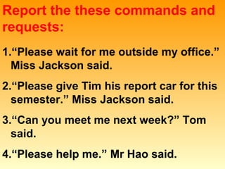 Report the these commands and
requests:
1.“Please wait for me outside my office.”
Miss Jackson said.
2.“Please give Tim his report car for this
semester.” Miss Jackson said.
3.“Can you meet me next week?” Tom
said.
4.“Please help me.” Mr Hao said.
 