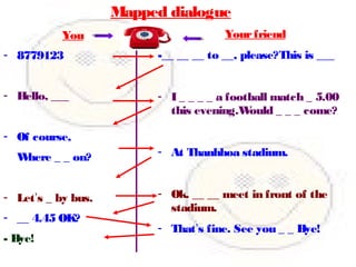 Mapped dialogue
You
- 8779123
- Hello, ___
- Of course,
Where _ _ on?
- Let’s _ by bus.
- __ 4.45 OK?
- Bye!
Yourfriend
-__ __ __ to __, please?This is ___
- I _ _ _ _ a football match _ 5.00
this evening.Would _ _ _ come?
- At Thanhhoa stadium.
- Ok. __ __ meet in front of the
stadium.
- That’s fine. See you _ _ Bye!
 