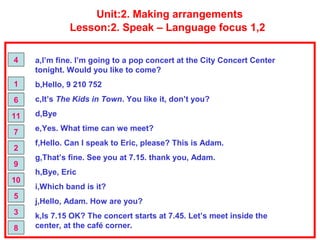 Unit:2. Making arrangements
Lesson:2. Speak – Language focus 1,2
a,I’m fine. I’m going to a pop concert at the City Concert Center
tonight. Would you like to come?
b,Hello, 9 210 752
c,It’s The Kids in Town. You like it, don’t you?
d,Bye
e,Yes. What time can we meet?
f,Hello. Can I speak to Eric, please? This is Adam.
g,That’s fine. See you at 7.15. thank you, Adam.
h,Bye, Eric
i,Which band is it?
j,Hello, Adam. How are you?
k,Is 7.15 OK? The concert starts at 7.45. Let’s meet inside the
center, at the café corner.
4
1
6
11
7
2
9
10
5
3
8
 