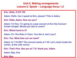 Unit:2. Making arrangements
Lesson:2. Speak – Language focus 1,2
Eric: Hello, 9 210 752
Adam: Hello. Can I speak to Eric, please? This is Adam.
Eris: Hello, Adam. How are you?
Adam: I’m fine. I’m going to a pop concert at the City Concert
Center tonight. Would you like to come?
Eric: Which band is it?
Adam: It’s The Kids in Town. You like it, don’t you?
Eric: Yes. What time can we meet?
Adam: Is 7.15 OK? The concert starts at 7.45. Let’s meet inside the
center, at the café corner.
Eric: That’s fine. See you at 7.15. thank you, Adam.
Adam: Bye, Eric
Eric: Bye
 