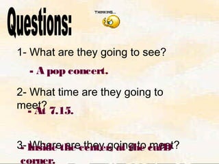 1- What are they going to see?
2- What time are they going to
meet?
3- Where are they going to meet?
- A pop concert.
- At 7.15.
- Inside the center, at the cafÐ
corner.
 