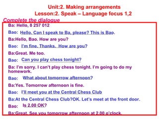 Unit:2. Making arrangements
Lesson:2. Speak – Language focus 1,2
Ba: Hello, 8 257 012
Bao:
Ba:Hello, Bao. How are you?
Bao:
Ba:Great. Me too.
Bao:
Ba: I’m sorry. I can’t play chess tonight. I’m going to do my
homework.
Bao:
Ba:Yes. Tomorrow afternoon is fine.
Bao:
Ba:At the Central Chess Club?OK. Let’s meet at the front door.
Bao:
Ba:Great. See you tomorrow afternoon at 2.00 o’clock.
Complete the dialogue
Hello. Can I speak to Ba, please? This is Bao.
I’m fine. Thanks. How are you?
Can you play chess tonight?
What about tomorrow afternoon?
I’ll meet you at the Central Chess Club
Is 2.00 OK?
 