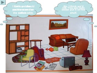 I think we should
put the stereo on
the coffee table.
No, I think we’d
better put it on the
shelf.
Let’s put the
cushions on the
couch.
OK. You are right
 