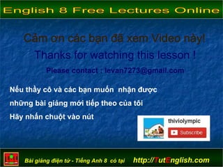 Bài giảng điện tử - Tiếng Anh 8 có tại http://TutEnglish.com
Thanks for watching this lesson !
Please contact : levan7273@gmail.com
Nếu thầy cô và các bạn muốn nhận được
những bài giảng mới tiếp theo của tôi
Hãy nhấn chuột vào nút
 