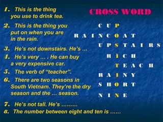 ii
ii
1. This is the thing
you use to drink tea.
2. This is the thing you
put on when you are
in the rain.
3. He’s not downstairs. He’s …
4. He’s very … . He can buy
a very expensive car.
5. The verb of “teacher”.
6. There are two seasons in
South Vietnam. They’re the dry
season and the … season.
7. He’s not tall. He’s ………
8. The number between eight and ten is ……
C U P
N C OR A I A T
U P S T A I R S
R I C H
T E A C H
R A I N Y
S H O R T
N I N E
CROSS WORD
 
