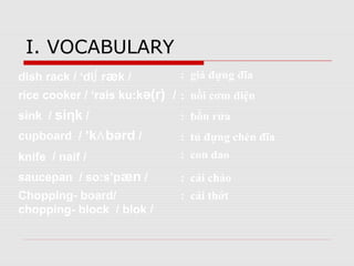 I. VOCABULARY
dish rack / ‘di∫ ræk /
rice cooker / ‘rais ku:kə(r) /
sink / siηk /
cupboard / ‘k bərd⋀ /
knife / naif /
saucepan / so:s’pæn /
Chopping- board/
chopping- block / blok /
: giá đựng đĩa
: nồi cơm điện
: bồn rửa
: tủ đựng chén đĩa
: con dao
: cái chảo
: cái thớt
 