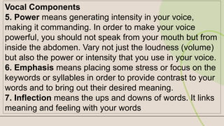 Vocal Components
5. Power means generating intensity in your voice,
making it commanding. In order to make your voice
powerful, you should not speak from your mouth but from
inside the abdomen. Vary not just the loudness (volume)
but also the power or intensity that you use in your voice.
6. Emphasis means placing some stress or focus on the
keywords or syllables in order to provide contrast to your
words and to bring out their desired meaning.
7. Inflection means the ups and downs of words. It links
meaning and feeling with your words
 