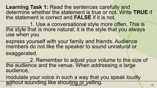 Learning Task 1: Read the sentences carefully and
determine whether the statement is true or not. Write TRUE if
the statement is correct and FALSE if it is not.
________1. Use a conversational style more often. This is
the style that is more natural; it is the style that you always
use when you
express yourself with your family and friends. Audience
members do not like the speaker to sound unnatural or
exaggerated.
________2. Remember to adjust your volume to the size of
the audience and the venue. When addressing a large
audience,
modulate your voice in such a way that you speak loudly
without sounding like shouting or yelling.
20XX presentation title 15
 