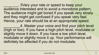 _______. 3Vary your rate or speed to keep your
audience interested and to avoid a monotone pattern.
The audience might get bored if you speak very slowly
and they might get confused if you speak very fast.
Hence, your rate should be at an appropriate speed.
________4. Master your voice and find your pitch level
(high or low). If you have a high pitch level, modulate or
slightly move it down. If you have a low pitch level,
modulate or slightly move it up. Your performance will
definitely be affected if you do not modulate.
20XX presentation title 17
 