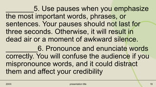 _______5. Use pauses when you emphasize
the most important words, phrases, or
sentences. Your pauses should not last for
three seconds. Otherwise, it will result in
dead air or a moment of awkward silence.
________6. Pronounce and enunciate words
correctly. You will confuse the audience if you
mispronounce words, and it could distract
them and affect your credibility
20XX presentation title 18
 