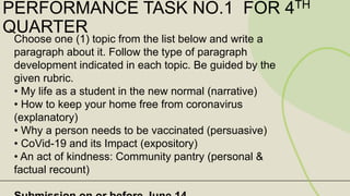 PERFORMANCE TASK NO.1 FOR 4TH
QUARTER
Choose one (1) topic from the list below and write a
paragraph about it. Follow the type of paragraph
development indicated in each topic. Be guided by the
given rubric.
• My life as a student in the new normal (narrative)
• How to keep your home free from coronavirus
(explanatory)
• Why a person needs to be vaccinated (persuasive)
• CoVid-19 and its Impact (expository)
• An act of kindness: Community pantry (personal &
factual recount)
 