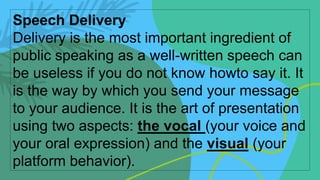 Speech Delivery
Delivery is the most important ingredient of
public speaking as a well-written speech can
be useless if you do not know howto say it. It
is the way by which you send your message
to your audience. It is the art of presentation
using two aspects: the vocal (your voice and
your oral expression) and the visual (your
platform behavior).
 