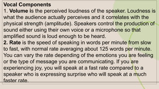 Vocal Components
1. Volume is the perceived loudness of the speaker. Loudness is
what the audience actually perceives and it correlates with the
physical strength (amplitude). Speakers control the production of
sound either using their own voice or a microphone so that
amplified sound is loud enough to be heard.
2. Rate is the speed of speaking in words per minute from slow
to fast, with normal rate averaging about 125 words per minute.
You can vary the rate depending of the emotions you are feeling
or the type of message you are communicating. If you are
experiencing joy, you will speak at a fast rate compared to a
speaker who is expressing surprise who will speak at a much
faster rate.
 