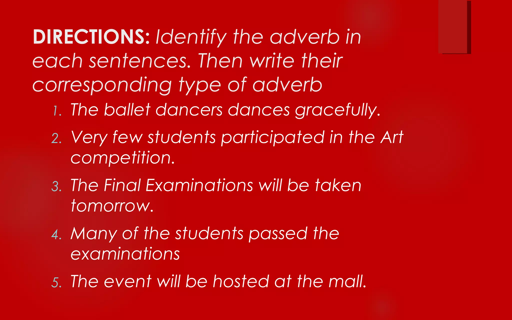 DIRECTIONS: Identify the adverb in
each sentences. Then write their
corresponding type of adverb
1. The ballet dancers dances gracefully.
2. Very few students participated in the Art
competition.
3. The Final Examinations will be taken
tomorrow.
4. Many of the students passed the
examinations
5. The event will be hosted at the mall.