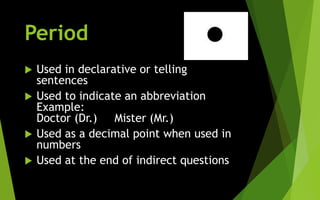 Period
 Used in declarative or telling
sentences
 Used to indicate an abbreviation
Example:
Doctor (Dr.) Mister (Mr.)
 Used as a decimal point when used in
numbers
 Used at the end of indirect questions
 